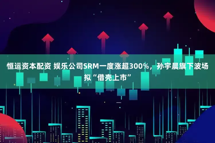 恒运资本配资 娱乐公司SRM一度涨超300%，孙宇晨旗下波场拟“借壳上市”