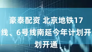 豪泰配资 北京地铁17号线、6号线南延今年计划开通