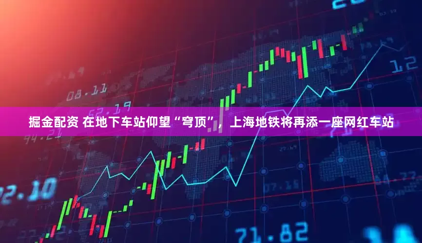 掘金配资 在地下车站仰望“穹顶”，上海地铁将再添一座网红车站