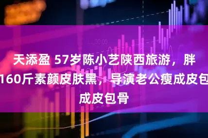 天添盈 57岁陈小艺陕西旅游，胖到160斤素颜皮肤黑，导演老公瘦成皮包骨