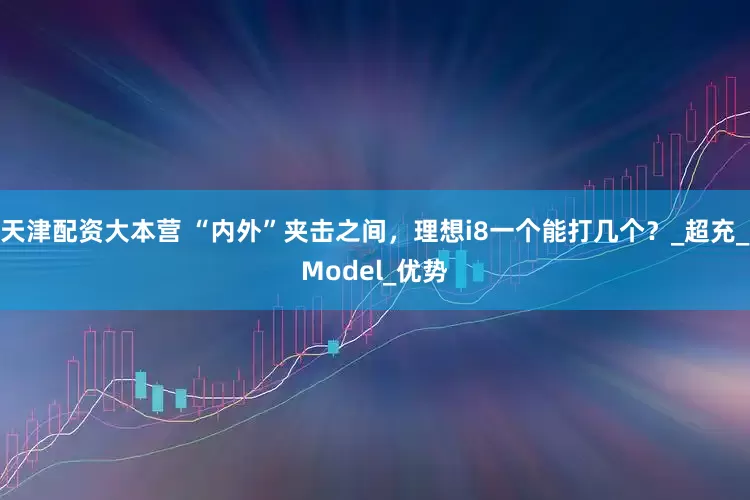 天津配资大本营 “内外”夹击之间，理想i8一个能打几个？_超充_Model_优势