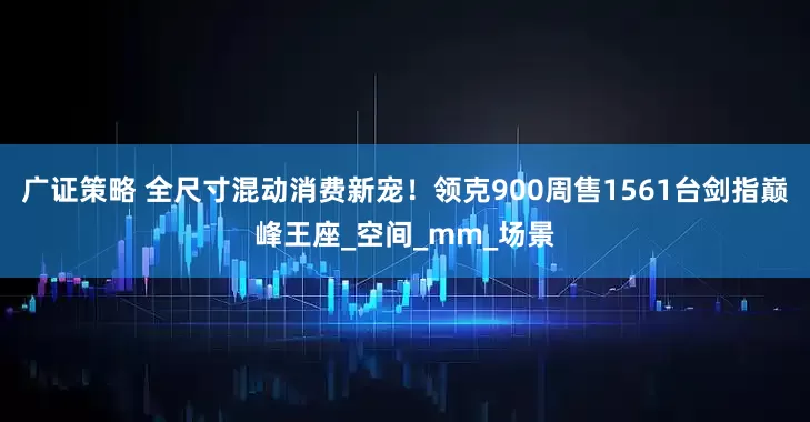 广证策略 全尺寸混动消费新宠！领克900周售1561台剑指巅峰王座_空间_mm_场景