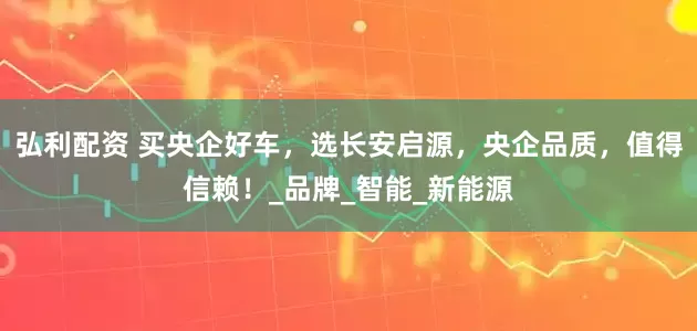 弘利配资 买央企好车，选长安启源，央企品质，值得信赖！_品牌_智能_新能源