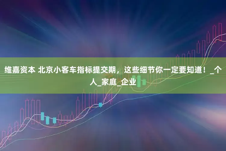维嘉资本 北京小客车指标提交期，这些细节你一定要知道！_个人_家庭_企业