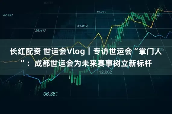长红配资 世运会Vlog｜专访世运会“掌门人”：成都世运会为未来赛事树立新标杆
