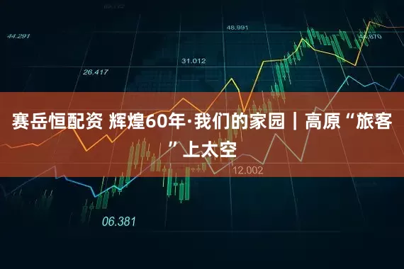 赛岳恒配资 辉煌60年·我们的家园｜高原“旅客”上太空
