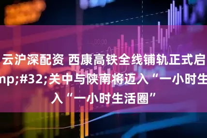 云沪深配资 西康高铁全线铺轨正式启动&#32;关中与陕南将迈入“一小时生活圈”