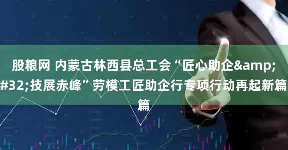 股粮网 内蒙古林西县总工会“匠心助企&#32;技展赤峰”劳模工匠助企行专项行动再起新篇
