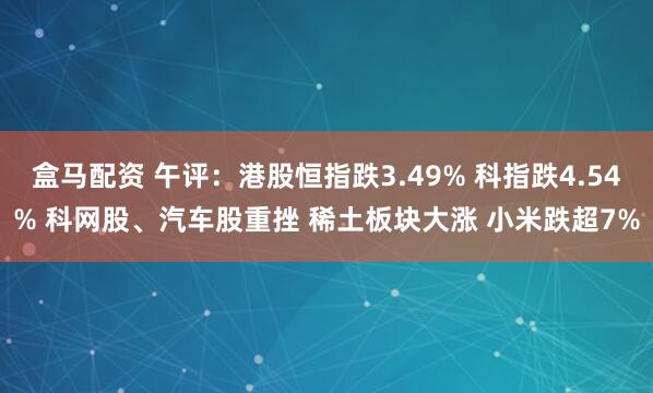 盒马配资 午评：港股恒指跌3.49% 科指跌4.54% 科网股、汽车股重挫 稀土板块大涨 小米跌超7%