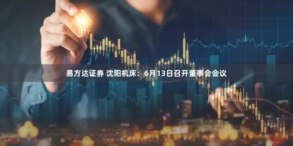 易方达证券 沈阳机床：6月13日召开董事会会议