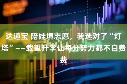 达道宝 陪娃填志愿，我选对了“灯塔”——载望升学让每分努力都不白费