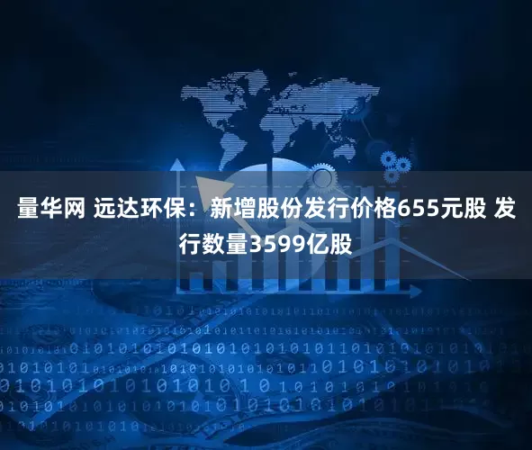 量华网 远达环保：新增股份发行价格655元股 发行数量3599亿股