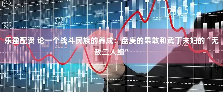 乐盈配资 论一个战斗民族的养成：盘庚的果敢和武丁夫妇的“无敌二人组”