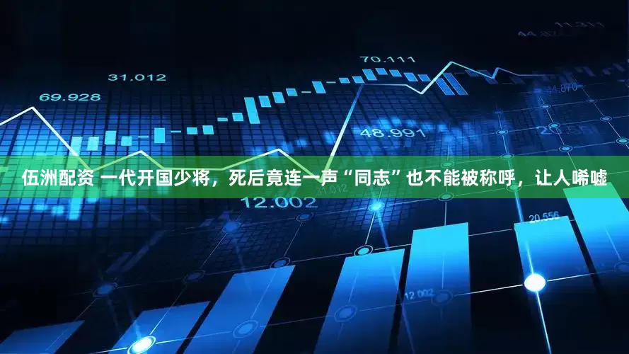 伍洲配资 一代开国少将，死后竟连一声“同志”也不能被称呼，让人唏嘘
