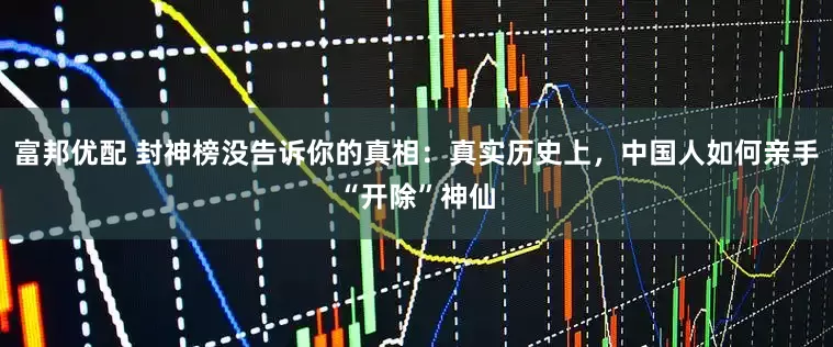 富邦优配 封神榜没告诉你的真相：真实历史上，中国人如何亲手“开除”神仙