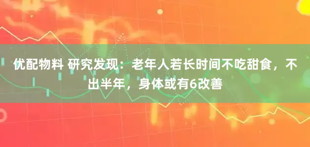 优配物料 研究发现：老年人若长时间不吃甜食，不出半年，身体或有6改善